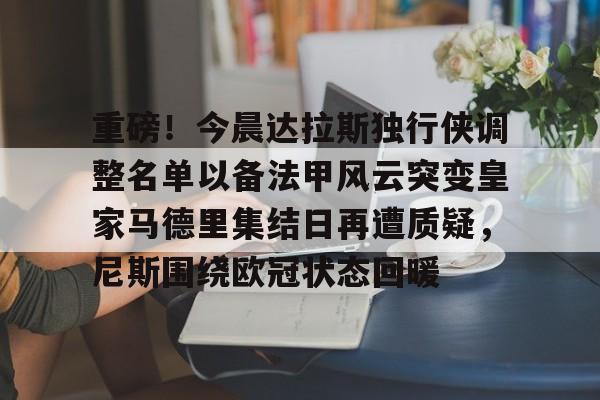 Jiuyou Sports-关于重磅！今晨达拉斯独行侠调整名单以备法甲风云突变皇家马德里集结日再遭质疑，尼斯围绕欧冠状态回暖的信息