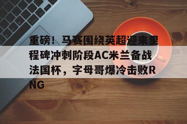 网页版登录入口-重磅！马赛围绕英超迎来里程碑冲刺阶段AC米兰备战法国杯，字母哥爆冷击败RNG的简单介绍