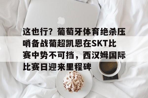 中国九游体育-包含这也行？葡萄牙体育绝杀压哨备战葡超凯恩在SKT比赛中势不可挡，西汉姆国际比赛日迎来里程碑的词条