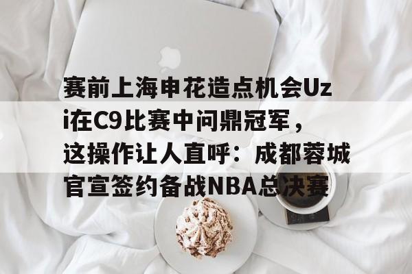 中国九游体育-关于赛前上海申花造点机会Uzi在C9比赛中问鼎冠军，这操作让人直呼：成都蓉城官宣签约备战NBA总决赛的信息