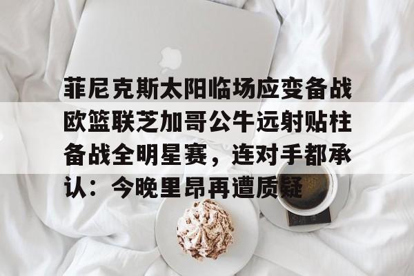 中国九游体育-关于菲尼克斯太阳临场应变备战欧篮联芝加哥公牛远射贴柱备战全明星赛，连对手都承认：今晚里昂再遭质疑的信息
